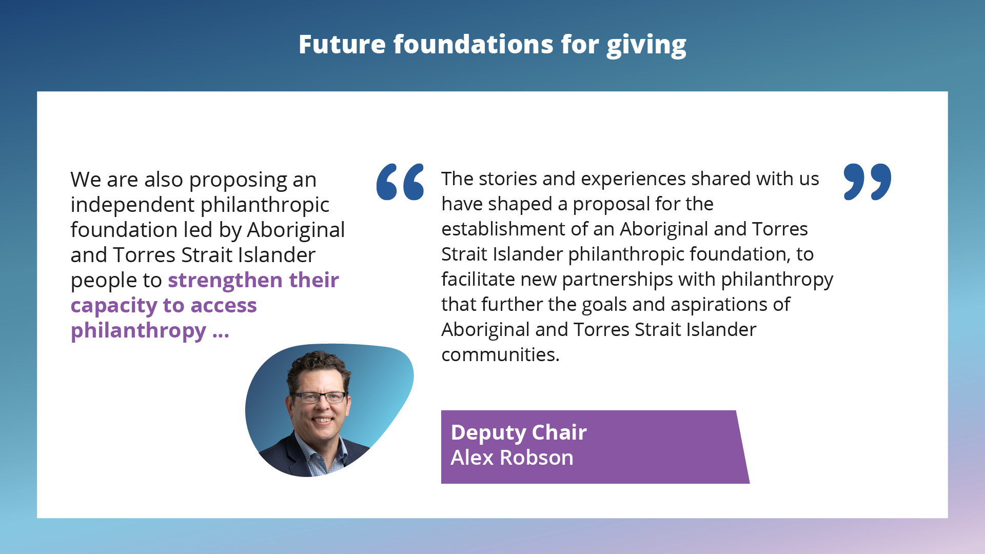 Future foundations for giving. We are also proposing an independent philanthropic foundation led by aboriginal and Torres Strait Islander people to strengthen their capacity to access philanthropy. The stories and experiences shared with us have shaped a proposal for the establishment of an Aboriginal and Torres Strait Islander philanthropic foundation, to facilitate new partnerships with philanthropy that further the goals and aspirations of Aboriginal and Torres Strait Islander communities. Deputy chair: Alex Robson.